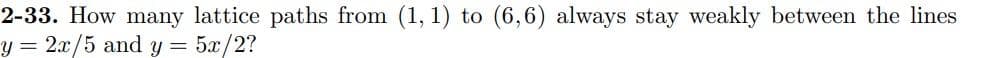 2-33. How many lattice paths from (1, 1) to (6,6) always stay weakly between the lines
y = 2x/5 and y =
5r/2?