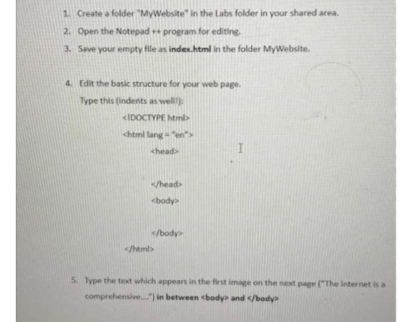 1. Create a folder "MyWebsite" in the Labs folder in your shared area.
2. Open the Notepad++ program for editing.
3. Save your empty file as index.html in the folder MyWebsite.
4. Edit the basic structure for your web page.
Type this (indents as well!):
<!DOCTYPE html>
<html lang="en">
<head>
</head>
<body>
</body>
</html>
I
5. Type the text which appears in the first image on the next page ("The internet is a
comprehensive....") in between <body> and </body>