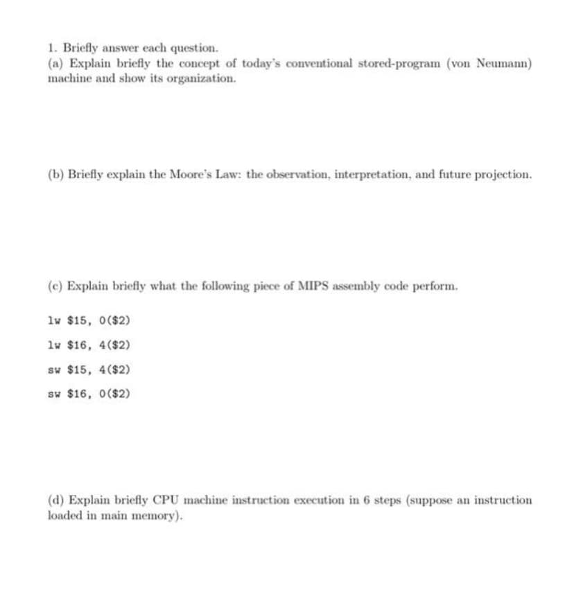 1. Briefly answer each question.
(a) Explain briefly the concept of today's conventional stored-program (von Neumann)
machine and show its organization.
(b) Briefly explain the Moore's Law: the observation, interpretation, and future projection.
(c) Explain briefly what the following piece of MIPS assembly code perform.
lw $15, 0($2)
lw $16, 4($2)
sw $15, 4($2)
sw $16, 0($2)
(d) Explain briefly CPU machine instruction execution in 6 steps (suppose an instruction
loaded in main memory).