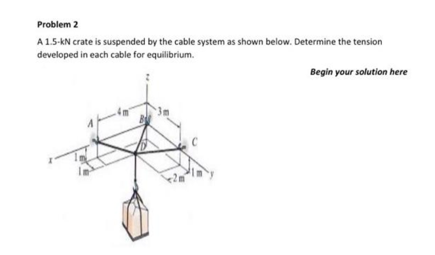 Problem 2
A 1.5-kN crate is suspended by the cable system as shown below. Determine the tension
developed in each cable for equilibrium.
A
3m
Begin your solution here