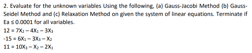 2. Evaluate for the unknown variables Using the following, (a) Gauss-Jacobi Method (b) Gauss-
Seidel Method and (c) Relaxation Method on given the system of linear equations. Terminate if
Ea ≤ 0.0001 for all variables.
127X24X1 - 3X3
-15 = 6X1 - 3X3 - X2
11 = 10X3-X2 - 2X1