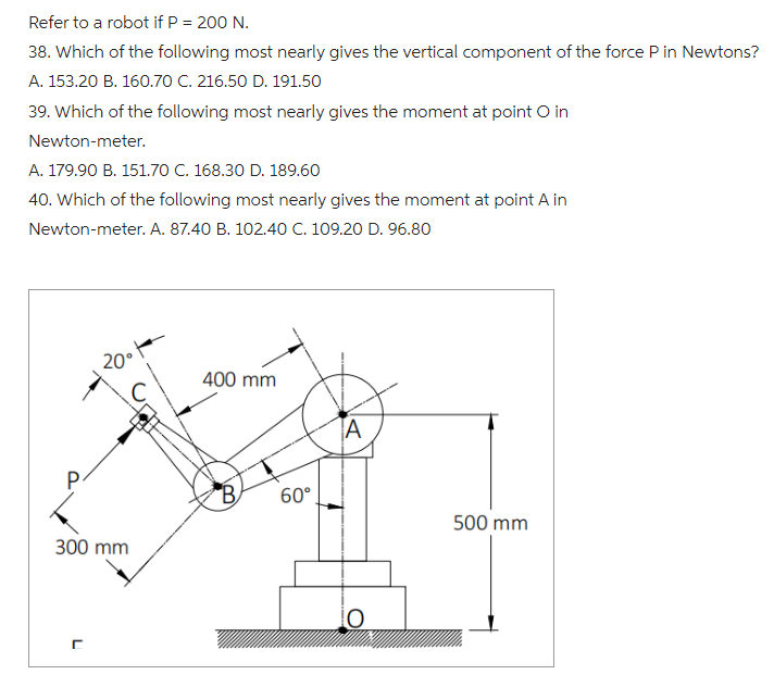 Refer to a robot if P = 200 N.
38. Which of the following most nearly gives the vertical component of the force P in Newtons?
A. 153.20 B. 160.70 C. 216.50 D. 191.50
39. Which of the following most nearly gives the moment at point o in
Newton-meter.
A. 179.90 B. 151.70 C. 168.30 D. 189.60
40. Which of the following most nearly gives the moment at point A in
Newton-meter. A. 87.40 B. 102.40 C. 109.20 D. 96.80
P
20° +
300 mm
400 mm
60°
A
500 mm