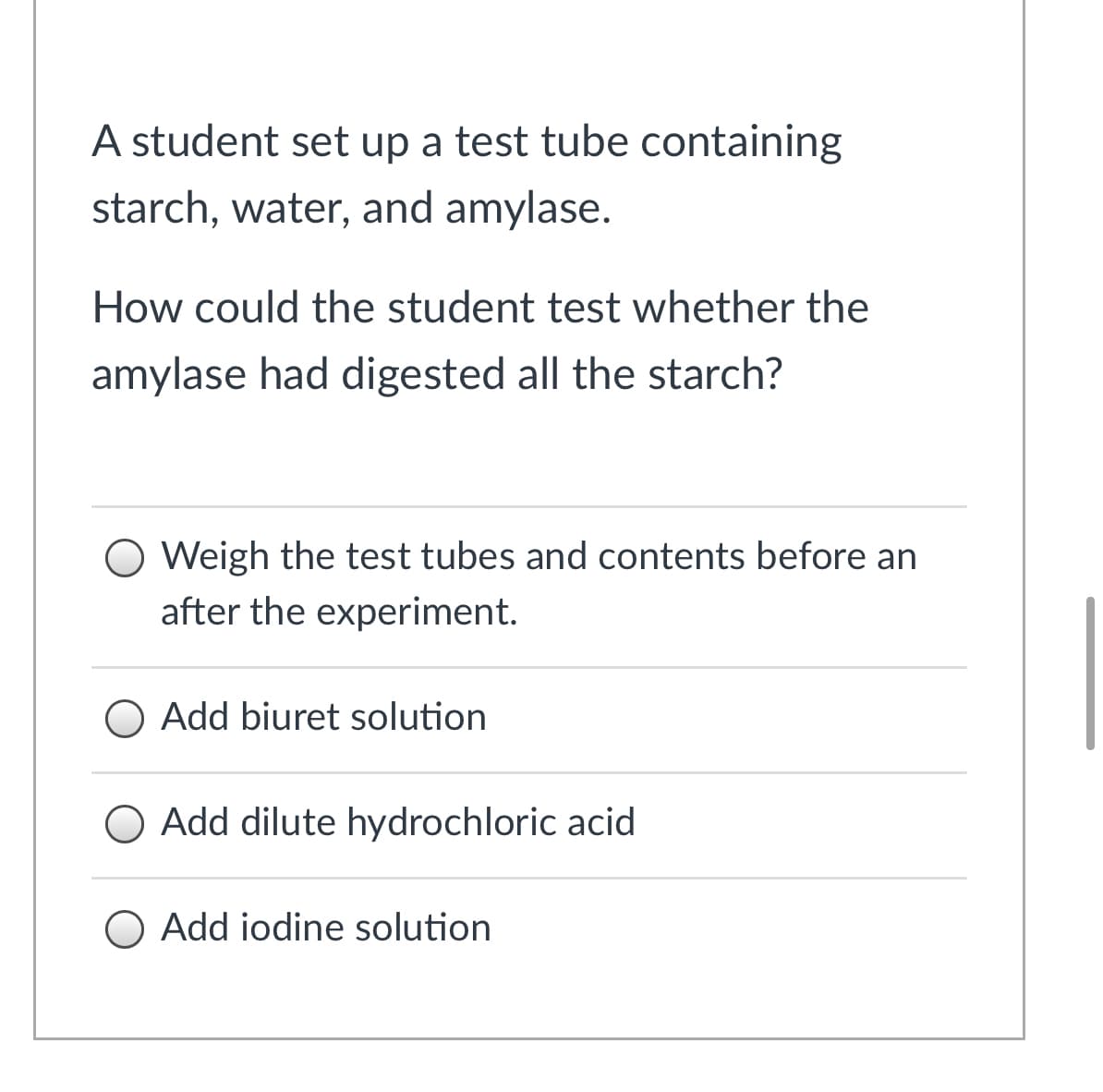 A student set up a test tube containing
starch, water, and amylase.
How could the student test whether the
amylase had digested all the starch?
Weigh the test tubes and contents before an
after the experiment.
O Add biuret solution
O Add dilute hydrochloric acid
O Add iodine solution
