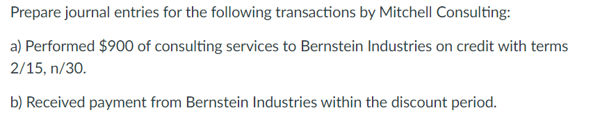 Prepare journal entries for the following transactions by Mitchell Consulting:
a) Performed $900 of consulting services to Bernstein Industries on credit with terms
2/15, n/30.
b) Received payment from Bernstein Industries within the discount period.