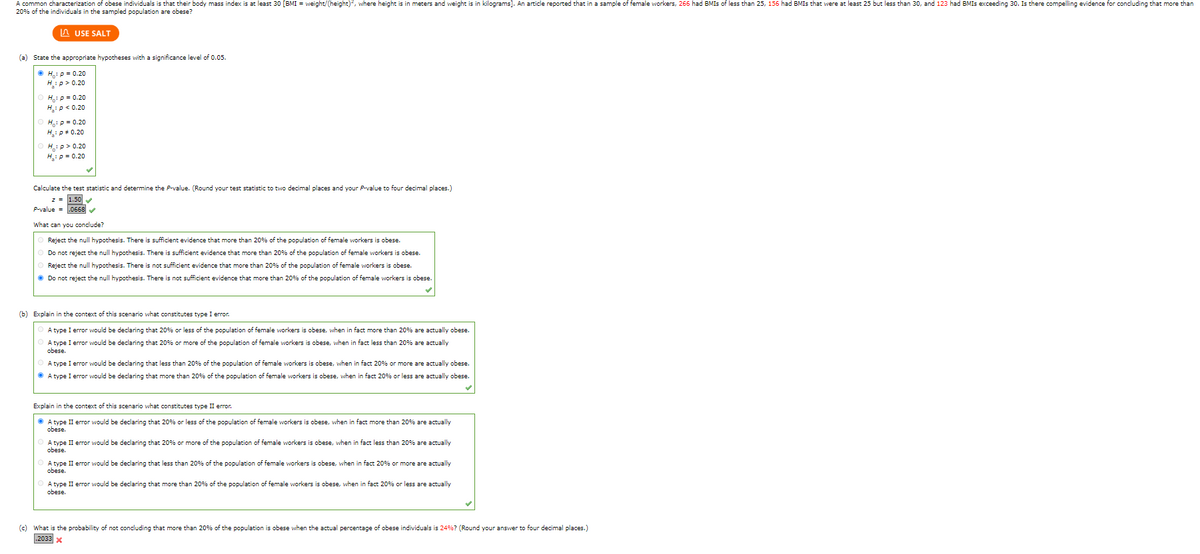 A common characterization of obese individuals is that their body mass index is at least 30 [BMI = weight/(height)², where height is in meters and weight is in kilograms]. An article reported that in a sample of female workers, 266 had BMIS of less than 25, 156 had BMIs that were at least 25 but less than 30, and 123 had BMIS exceeding 30. Is there compelling evidence for concluding that more than
20% of the individuals in the sampled population are obese?
USE SALT
(a) State the appropriate hypotheses with a significance level of 0.05.
ⒸH₁: p = 0.20
H:p > 0.20
H: P = 0.20
H₂: P < 0.20
H₁₂: p=0.20
H₂:p* 0.20
H:p>0.20
H₂: P = 0.20
Calculate the test statistic and determine the P-value. (Round your test statistic to two decimal places and your P-value to four decimal places.)
P-value= .0668✔✔
What can you conclude?
Reject the null hypothesis. There is sufficient evidence that more than 20% of the population of female workers is obese.
Do not reject the null hypothesis. There is sufficient evidence that more than 20% of the population of female workers is obese.
Reject the null hypothesis. There is not sufficient evidence that more than 20% of the population of female workers is obese.
Ⓒ Do not reject the null hypothesis. There is not sufficient evidence that more than 20% of the population of female workers is obese.
(b) Explain in the context of this scenario what constitutes type I error.
A type I error would be declaring that 20% or less of the population of female workers is obese, when in fact more than 20% are actually obese.
A type I error would be declaring that 20% or more of the population of female workers is obese, when in fact less than 20% are actually
obese.
A type I error would be declaring that less than 20% of the population of female workers is obese, when in fact 20% r more are actually obese.
ⒸA type I error would be declaring that more than 20% of the population of female workers is obese, when in fact 20% or less are actually obese.
Explain in the context of this scenario what constitutes type II error.
ⒸA type II error would be declaring that 20% or less of the population of female workers is obese, when in fact more than 20% are actually
obese.
A type II error would be declaring that 20% or more of the population of female workers is obese, when in fact less than 20% are actually
obese.
A type II error would be declaring that less than 20% of the population of female workers is obese, when in fact 20% or more are actually
obese.
A type II error would be declaring that more than 20% of the population of female workers is obese, when in fact 20% or less are actually
obese.
(c) What is the probability of not concluding that more than 20% of the population is obese when the actual percentage of obese individuals is 24%? (Round your answer to four decimal places.)
.2033 X