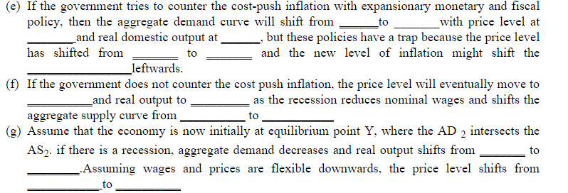 (e) If the government tries to counter the cost-push inflation with expansionary monetary and fiscal
_with price level at
, but these policies have a trap because the price level
and the new level of inflation might shift the
policy, then the aggregate demand curve will shift from
and real domestic output at,
to
has shifted from
to
_leftwards.
(f) If the government does not counter the cost push inflation, the price level will eventually move to
as the recession reduces nominal wages and shifts the
_and real output to
aggregate supply curve from
(g) Assume that the economy is now initially at equilibrium point Y, where the AD 2 intersects the
AS2. if there is a recession, aggregate demand decreases and real output shifts from
to
to
Assuming wages and prices are flexible downwards, the price level shifts from
to
