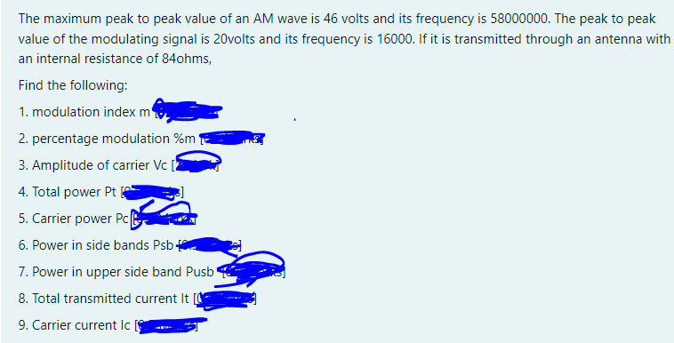 The maximum peak to peak value of an AM wave is 46 volts and its frequency is 58000000. The peak to peak
value of the modulating signal is 20volts and its frequency is 16000. If it is transmitted through an antenna with
an internal resistance of 84ohms,
Find the following:
1. modulation index m
2. percentage modulation %m*
3. Amplitude of carrier Vc [
4. Total power Pt
5. Carrier power Pc
6. Power in side bands Psb
7. Power in upper side band Pusb
8. Total transmitted current It [O
9. Carrier current Ic
