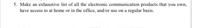 5. Make an exhaustive list of all the electronic communication products that you own,
have access to at home or in the office, and/or use on a regular basis.
