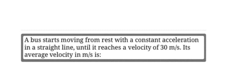 A bus starts moving from rest with a constant acceleration
in a straight line, until it reaches a velocity of 30 m/s. Its
average velocity in m/s is:
