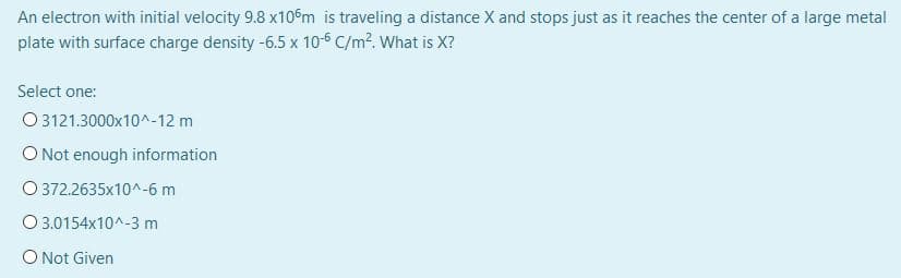 An electron with initial velocity 9.8 x10m is traveling a distance X and stops just as it reaches the center of a large metal
plate with surface charge density -6.5 x 10-6 C/m?. What is X?
Select one:
O 3121.3000x10^-12 m
O Not enough information
O 372.2635x10^-6 m
O 3.0154x10^-3 m
O Not Given
