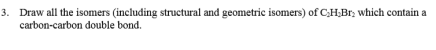 3. Draw all the isomers (including structural and geometric isomers) of CH;Br; which contain a
carbon-carbon double bond.
