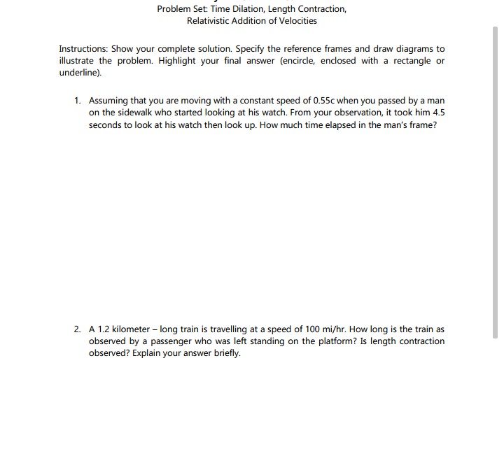 Problem Set: Time Dilation, Length Contraction,
Relativistic Addition of Velocities
Instructions: Show your complete solution. Specify the reference frames and draw diagrams to
illustrate the problem. Highlight your final answer (encircle, enclosed with a rectangle or
underline).
1. Assuming that you are moving with a constant speed of 0.55c when you passed by a man
on the sidewalk who started looking at his watch. From your observation, it took him 4.5
seconds to look at his watch then look up. How much time elapsed in the man's frame?
2. A 1.2 kilometer - long train is travelling at a speed of 100 mi/hr. How long is the train as
observed by a passenger who was left standing on the platform? Is length contraction
observed? Explain your answer briefly.