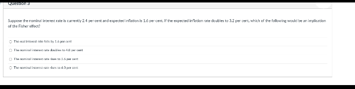 Questron 3
Suppose the nominal interest rate is currently 24 per cent and expected inflation is 16 per cent. IF the expected inflastion rate doubles to 3.2 per cent, wtich of the foloving would be an implication
of the Fisher effect?
O The real interest ate talls by 1.6 per cent
O The nominal interant rate doubies to 48 per cent
O The nominal interast rate rises n 5.6 per cent
O The nominal incerest rate des co 4.0 por cent
