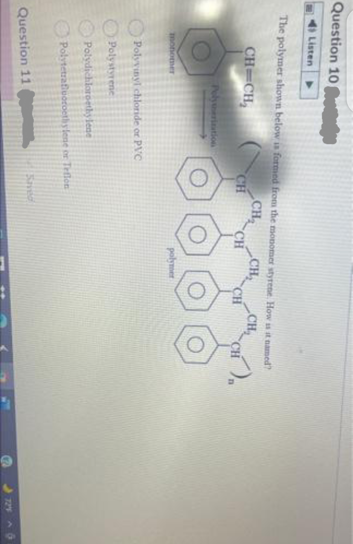 Question 10
Listen
The polymer shown below is formed from the monomer styrene. How is it named?
CH
CH
CH
CH
CH=CH,
CH
CH
CH
Polyerizatio
monomer
Polyvinyl chloride or PVC
Polystyrene
Polydichioroethylene
Polvtetrafiuorocthylene or Trflon
1Saved
Question 11
724 A G
