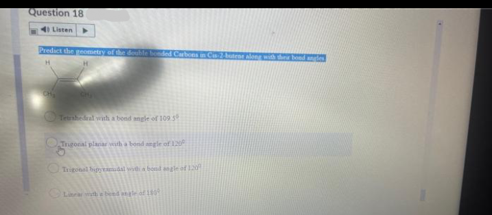 Question 18
4) Listen
Predict the geometry of the double bonded Carbons in Cs 2-butene along with ther bond angles
CH
CH
Tetrnhedral with a bond angle of 109.5
OTngonal planar with a bond angle of 120
Trigonal bipyramadal widi a bond angle of 120
Linrar wth e bend angle of 180Y
