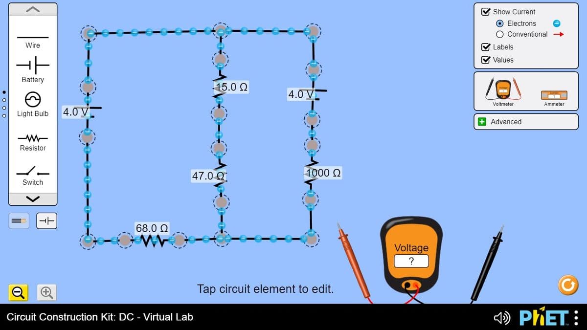 Show Current
O Electrons
O Conventional →
Wire
Labels
Values
Battery
15.0 Q
4.0 V
Voltmeter
Ammeter
Light Bulb
4.0 V
+ Advanced
Resistor
47.0 Q
1000 Q
Switch
68.0 Q
Voltage
Tap circuit element to edit.
Circuit Construction Kit: DC - Virtual Lab
4D PKET:
