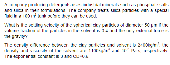 A company producing detergents uses industrial minerals such as phosphate salts
and silica in their formulations. The company treats silica particles with a special
fluid in a 100 m3 tank before they can be used.
What is the settling velocity of the spherical clay particles of diameter 50 um if the
volume fraction of the particles in the solvent is 0.4 and the only external force is
the gravity?
The density difference between the clay particles and solvent is 2400kg/m²; the
density and viscosity of the solvent are 1100kg/m and 102 Pa.s, respectively.
The exponential constant is 3 and CD=0.6.
