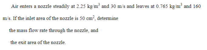 Air enters a nozzle steadily at 2.25 kg/m³ and 30 m/s and leaves at 0.765 kg/m' and 160
m/s. If the inlet area of the nozzle is 50 cm², determine
the mass flow rate through the nozzle, and
the exit area of the nozzle.
