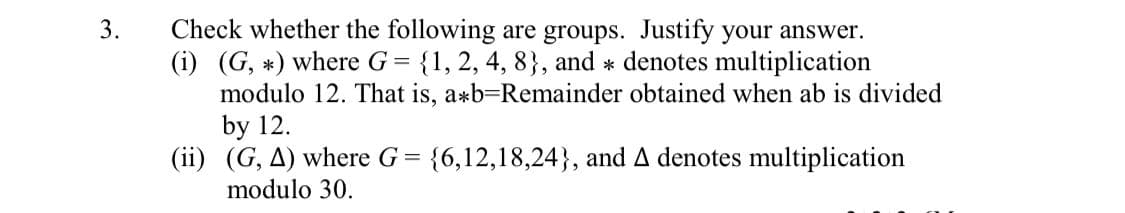 Check whether the following are groups. Justify your answer.
(i) (G, *) where G= {1, 2, 4, 8}, and * denotes multiplication
modulo 12. That is, a*b=Remainder obtained when ab is divided
by 12.
(ii) (G, A) where G = {6,12,18,24}, and A denotes multiplication
modulo 30.
3.
