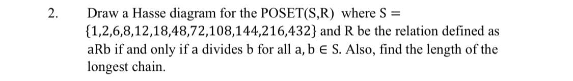 2.
Draw a Hasse diagram for the POSET(S,R) where S =
{1,2,6,8,12,18,48,72,108,144,216,432} and R be the relation defined as
aRb if and only if a divides b for all a, b e S. Also, find the length of the
longest chain.
