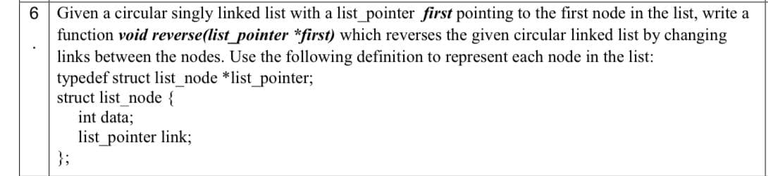 6 Given a circular singly linked list with a list pointer first pointing to the first node in the list, write a
function void reverse(list_pointer *first) which reverses the given circular linked list by changing
links between the nodes. Use the following definition to represent each node in the list:
typedef struct list_node *list_pointer;
struct list node {
int data;
list_pointer link;
};
