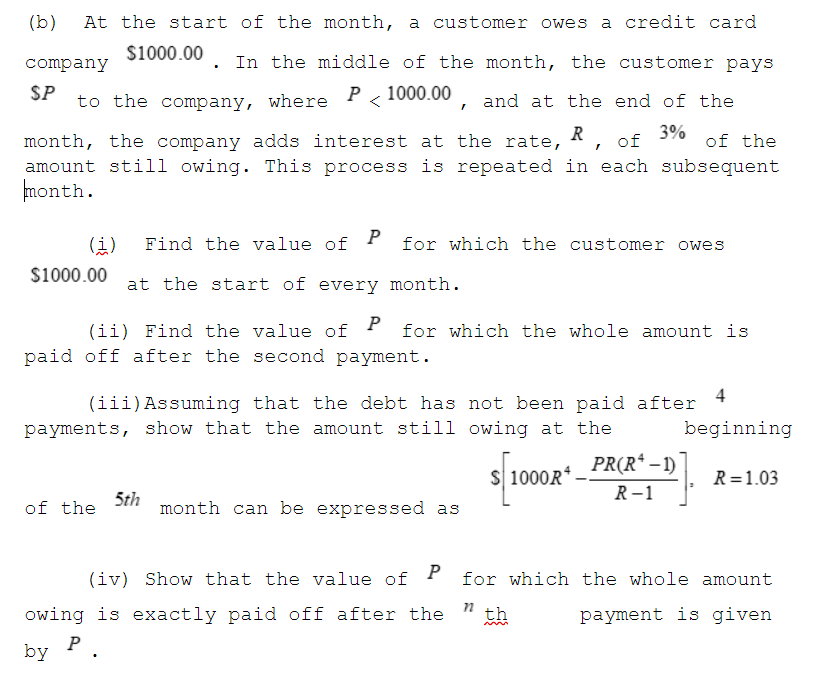 (b)
At the start of the month, a customer owes
a credit card
$1000.00
company
In the middle of the month, the customer pays
SP
P
to the company, where
1000.00
and at the end of the
3%
of the
month, the company adds interest at the rate, R
amount still owing. This process is repeated in each subsequent
nonth.
(i)
P
Find the value of
for which the customer owes
$1000.00
at the start of every month.
(ii) Find the value of P for which the whole amount is
paid off after the second payment.
4
(iii)Assuming that the debt has not been paid after
payments, show that the amount still owing at the
beginning
s/1000R" PRCR*–D]
S 1000R
R=1.03
R-1
of the
5th
month can be expressed as
(iv) Show that the value of P for which the whole amount
owing is exactly paid off after the
th
payment is given
P
by
