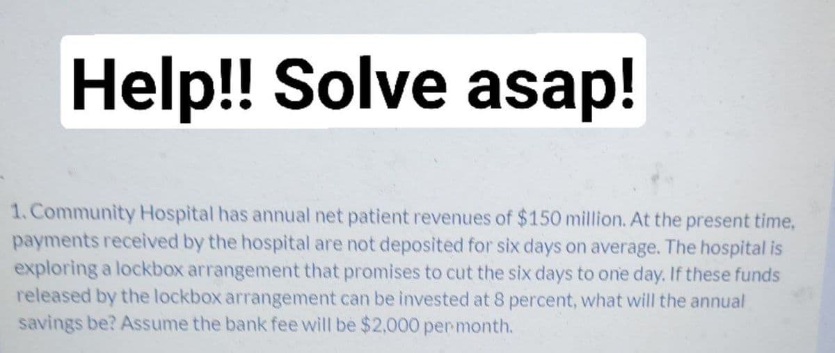 Help!! Solve asap!
1. Community Hospital has annual net patient revenues of $150 million. At the present time,
payments received by the hospital are not deposited for six days on average. The hospital is
exploring a lockbox arrangement that promises to cut the six days to one day. If these funds
released by the lockbox arrangement can be invested at 8 percent, what will the annual
savings be? Assume the bank fee will be $2,000 permonth.
