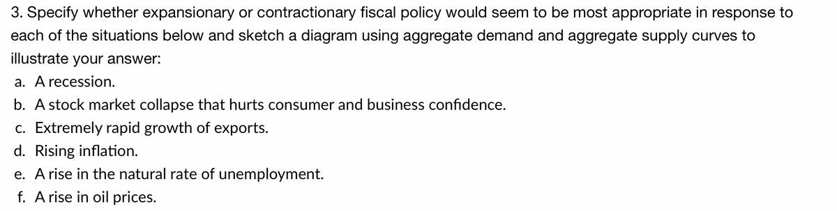 3. Specify whether expansionary or contractionary fiscal policy would seem to be most appropriate in response to
each of the situations below and sketch a diagram using aggregate demand and aggregate supply curves to
illustrate your answer:
a. A recession.
b. A stock market collapse that hurts consumer and business confidence.
c. Extremely rapid growth of exports.
d. Rising inflation.
e. A rise in the natural rate of unemployment.
f. A rise in oil prices.
