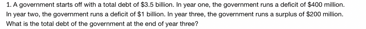 1. A government starts off with a total debt of $3.5 billion. In year one, the government runs a deficit of $400 million.
In year two, the government runs a deficit of $1 billion. In year three, the government runs a surplus of $200 million.
What is the total debt of the government at the end of year three?
