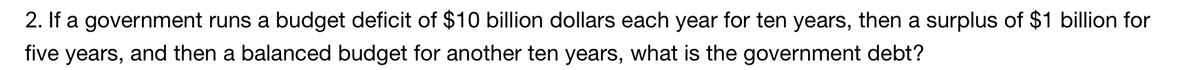 2. If a government runs a budget deficit of $10 billion dollars each year for ten years, then a surplus of $1 billion for
five years, and then a balanced budget for another ten years, what is the government debt?
