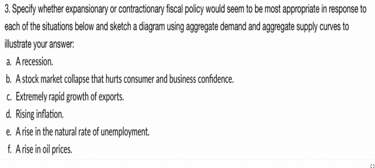 3. Specify whether expansionary or contractionary fiscal policy would seem to be most appropriate in response to
each of the situations below and sketch a diagram using aggregate demand and aggregate supply curves to
illustrate your answer:
a. Arecession.
b. A stock market collapse that hurts consumer and business confidence.
c. Extremely rapid growth of exports.
d. Rising inflation.
e. Arise in the natural rate of unemployment.
f. Arise in oil prices.
