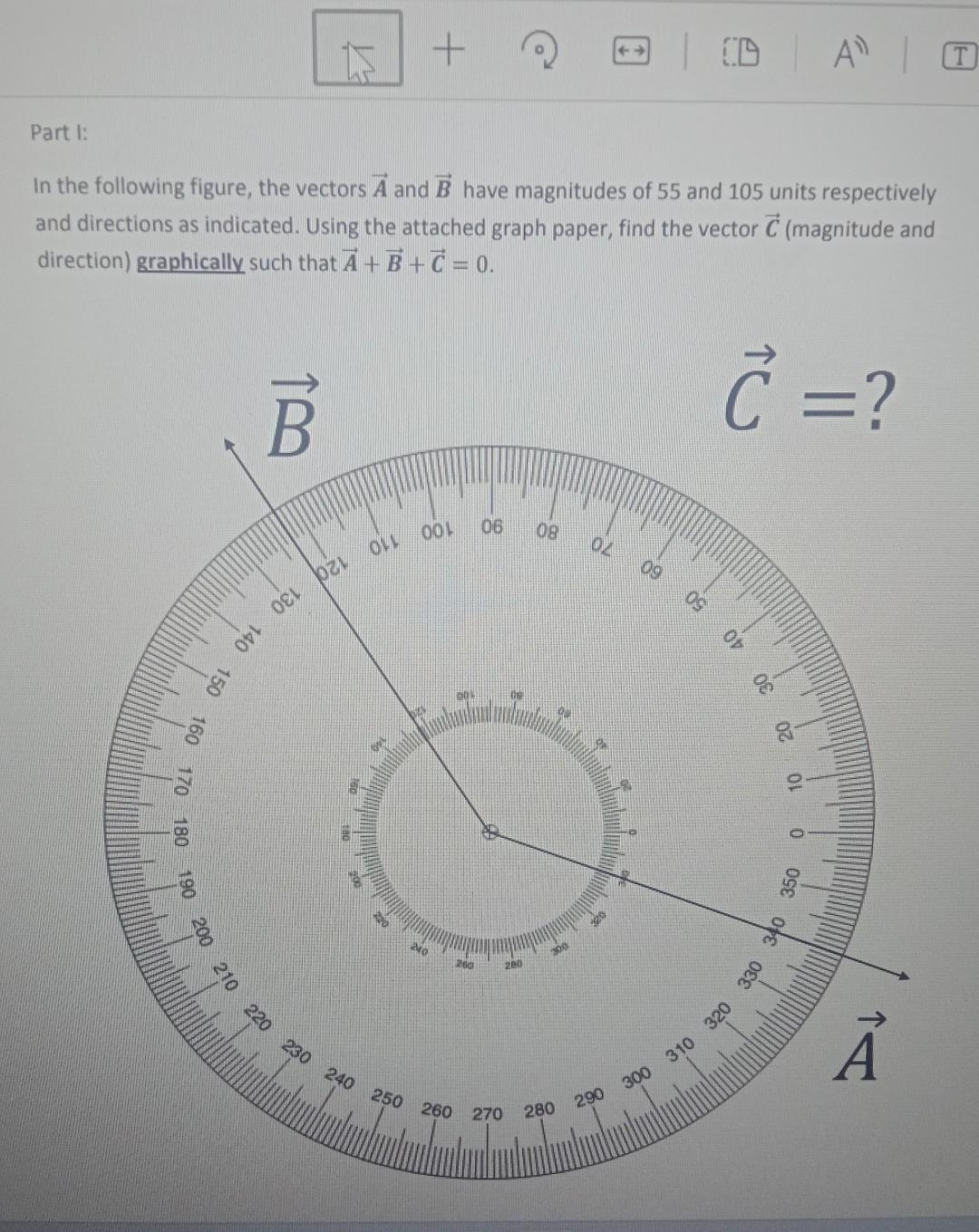 Part I:
210 220 230
In the following figure, the vectors A and B have magnitudes of 55 and 105 units respectively
and directions as indicated. Using the attached graph paper, find the vector C (magnitude and
direction) graphically such that A+B+C =0.
C = ?
B
130
140
150
160
170
180
190
Dzi
1600
OLL
+
OOL 06
240
00%
200
250 260 270
200
08
02
20
09
300
290
280
50
30
20
10
A T
|
310 320 330 340 350