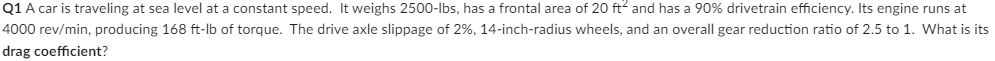 Q1 A car is traveling at sea level at a constant speed. It weighs 2500-lbs, has a frontal area of 20 ft² and has a 90% drivetrain efficiency. Its engine runs at
4000 rev/min, producing 168 ft-lb of torque. The drive axle slippage of 2%, 14-inch-radius wheels, and an overall gear reduction ratio of 2.5 to 1. What is its
drag coefficient?