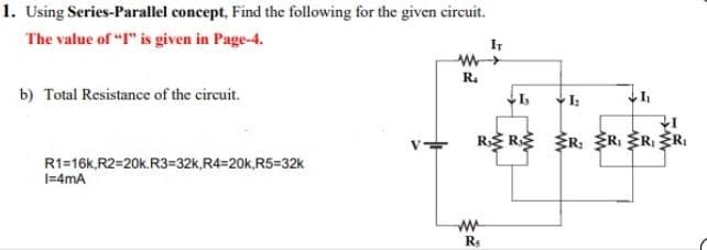 1. Using Series-Parallel concept, Find the following for the given circuit.
The value of "I" is given in Page-4.
b) Total Resistance of the circuit.
R1=16k,R2=20k.R3=32k,R4-20k,R5=32k
I=4mA
R₂
IT
ww
Rs
Is
I₂
I₁
R RR R₁ R₁ R₁