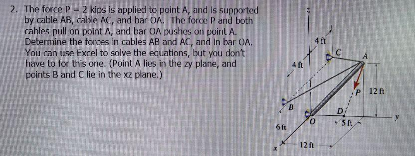 2. The force P = 2 kips is applied to point A, and is supported
by cable AB, cable AC, and bar OA. The force P and both
cables pull on point A, and bar OA pushes on point A.
Determine the forces in cables AB and AC, and in bar OA.
You can use Excel to solve the equations, but you don't
have to for this one. (Point A lies in the zy plane, and
points B and C lie in the xz plane.)
6 ft
x
4 ft
B
4 ft
12 ft
AC
D
5 ft
P 12 ft