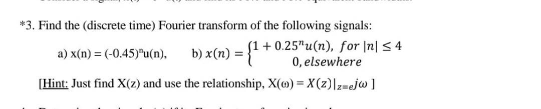 *3. Find the (discrete time) Fourier transform of the following signals:
a) x(n) = (-0.45)"u(n),
b) x(n) = {1+
+0.25"u(n), for |n| ≤ 4
0, elsewhere
[Hint: Just find X(z) and use the relationship, X(o)= X(z)|z=ejw ]