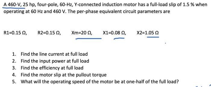 A 460-V, 25 hp, four-pole, 60-Hz, Y-connected induction motor has a full-load slip of 1.5 % when
operating at 60 Hz and 460 V. The per-phase equivalent circuit parameters are
R1=0.15 0,
R2=0.15 02,
Xm=20 2,
X1=0.08 02, X2=1.05 2
1. Find the line current at full load
2. Find the input power at full load
3. Find the efficiency at full load
4. Find the motor slip at the pullout torque
5. What will the operating speed of the motor be at one-half of the full load?