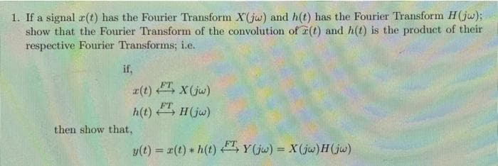 1. If a signal r(t) has the Fourier Transform X(jw) and h(t) has the Fourier Transform H(jw);
show that the Fourier Transform of the convolution of a(t) and h(t) is the product of their
respective Fourier Transforms; i.e.
if,
a(t) FT, X(jw)
h(t) FT, H (jw)
then show that,
y(t) = x(t) * h(t) T, Y(jw) = X(jw)H(jw)