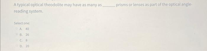 A typical optical theodolite may have as many as
reading system.
Select one:
A 40
B, 26
C. 8
D. 20
prisms or lenses as part of the optical angle-