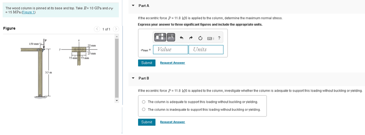 The wood column is pinned at its base and top. Take E= 10 GPa and or
= 15 MPa. (Figure 1)
Figure
150 mm"
25 mm
25 mm
75 mm 75 mm
1 of 1
Part A
If the eccentric force P = 11.8 kN is applied to the column, determine the maximum normal stress.
Express your answer to three significant figures and include the appropriate units.
TIGB =
Submit
Part B
Value
Request Answer
Submit
Units
If the eccentric force P = 11.8 kN is applied to the column, investigate whether the column is adequate to support this loading without buckling or yielding.
?
O The column is adequate to support this loading without buckling or yielding.
O The column is inadequate to support this loading without buckling or yielding.
Request Answer