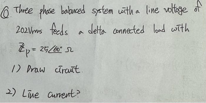 Q.
Three
phase babuced system with a line voltage of
delta connected load with
202Vms feeds
Zp=25/60°52
1) Draw circuit.
a
2) Line Current?