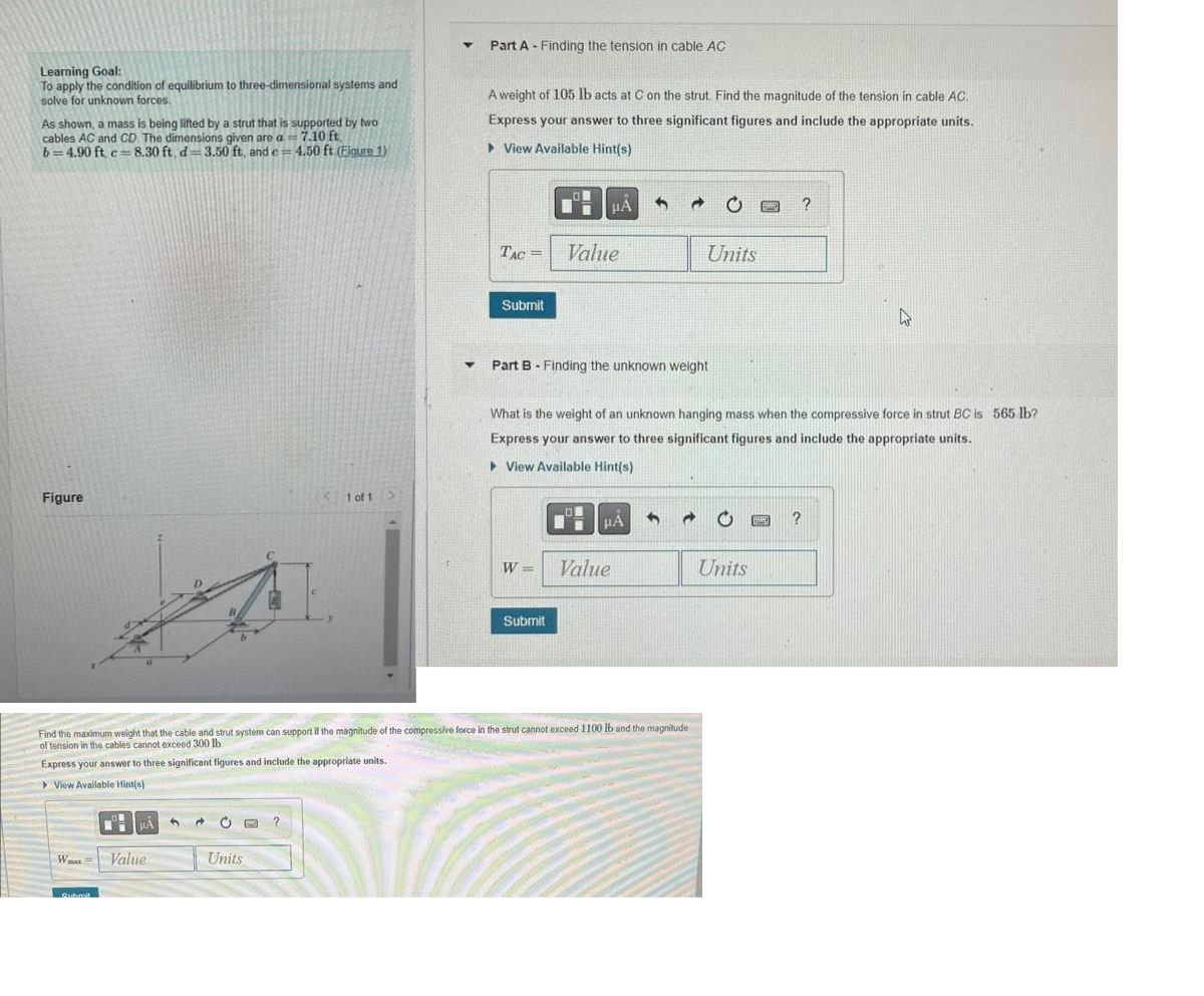 Learning Goal:
To apply the condition of equilibrium to three-dimensional systems and
solve for unknown forces.
As shown, a mass is being lifted by a strut that is supported by two
cables AC and CD. The dimensions given are a = 7.10 ft.
b=4.90 ft, c= 8.30 ft, d-3.50 ft, and e= 4.50 ft. (Figure 1)
C=
Figure
Wmax=
HÅ
A
Value
d C B ?
1 of 1
Units
Y
Y
Part A Finding the tension in cable AC
A weight of 105 lb acts at C on the strut. Find the magnitude of the tension in cable AC.
Express your answer to three significant figures and include the appropriate units.
View Available Hint(s)
TAC =
Submit
W=
HA
Value
Submit
Part B - Finding the unknown weight
DI
Find the maximum weight that the cable and strut system can support if the magnitude of the compressive force in the strut cannot exceed 1100 lb and the magnitude
of tension in the cables cannot exceed 300 lb.
Express your answer to three significant figures and include the appropriate units.
> View Available Hint(s)
What is the weight of an unknown hanging mass when the compressive force in strut BC is 565 lb?
Express your answer to three significant figures and include the appropriate units.
▸ View Available Hint(s)
μA
20
Value
Units
→
B E ?
Units
4
E ?