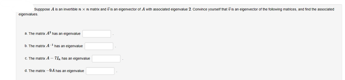 Supppose A is an invertible n x n matrix and is an eigenvector of A with associated eigenvalue 2. Convince yourself that is an eigenvector of the following matrices, and find the associated
eigenvalues.
a. The matrix A³ has an eigenvalue
b. The matrix A-1 has an eigenvalue
c. The matrix A - 7In has an eigenvalue
d. The matrix - 9A has an eigenvalue