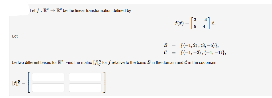 Let
[f]8
Let f: R² R² be the linear transformation defined by
→
{(-1,2), (3,-5)},
{(-1,-2), (-1,-1)},
be two different bases for R². Find the matrix [f] for f relative to the basis B in the domain and C in the codomain.
||
3-4
f(2)= [³4] t.
5
B
с =
=