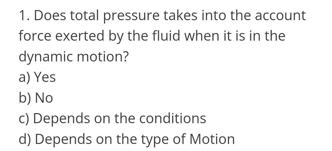 1. Does total pressure takes into the account
force exerted by the fluid when it is in the
dynamic motion?
a) Yes
b) No
c) Depends on the conditions
d) Depends on the type of Motion
