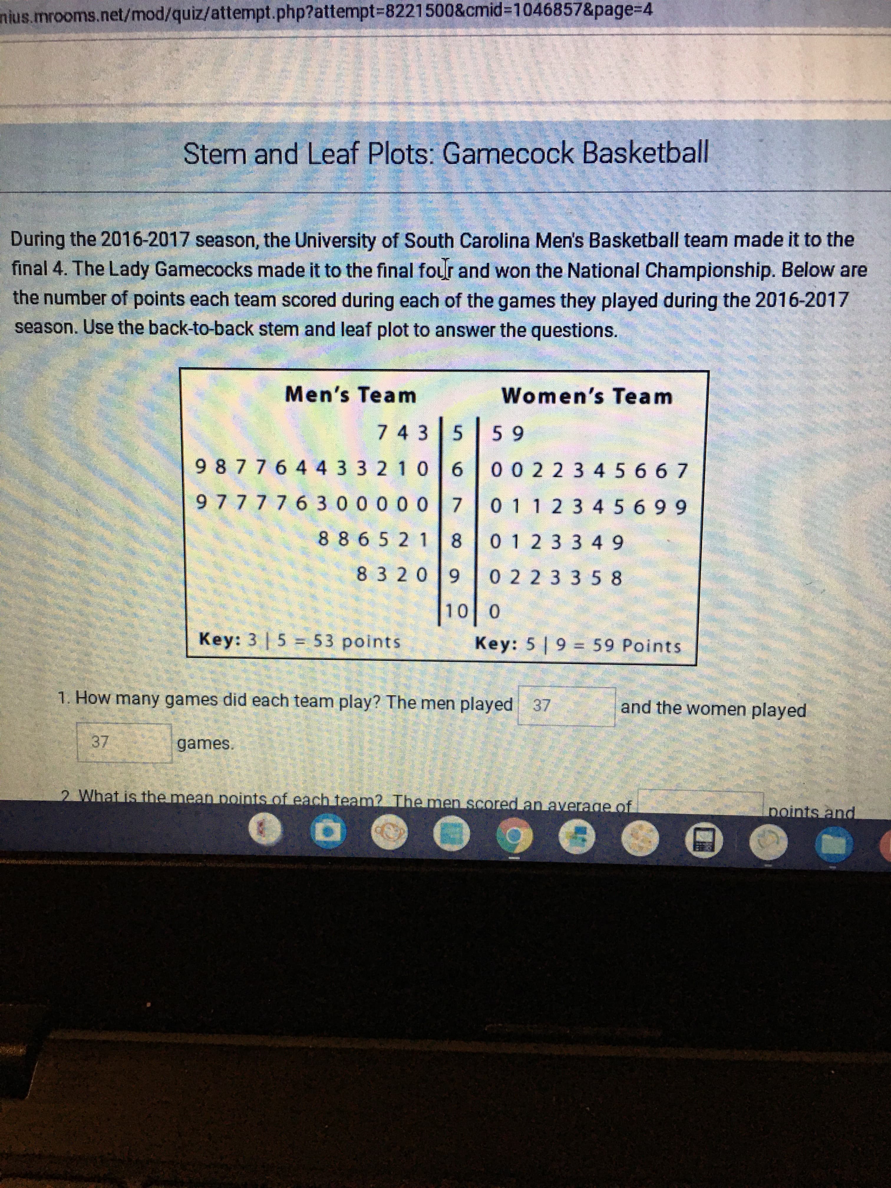 During the 2016-2017 season, the University of South Carolina Men's Basketball team made it to the
final 4. The Lady Gamecocks made it to the final four and won the National Championship. Below are
the number of points each team scored during each of the games they played during the 2016-2017
season. Use the back-to-back stem and leaf plot to answer the questions.
