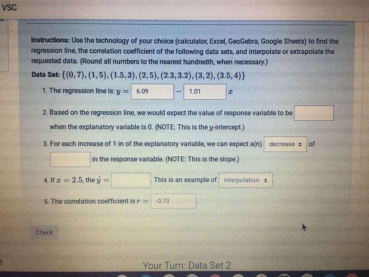 vSC
Instructions: Use the technology of your choice (calculator, Excel, GeoGebra, Google Sheets) to find the
regression line, the correlation coefficient of the following data sets, and interpolate or extrapolate the
requested data. (Round all numbers to the nearest hundredth, when necessary.)
Data Set: {(0,7), (1,5), (1.5, 3), (2,5), (2.3, 3.2), (3, 2), (3.5, 4)}
1. The regression line is: y = 6.09
1.01
2. Based on the regression line, we would expect the value of response variable to be
when the explanatory variable is 0. (NOTE: This is the y-intercept.)
3. For each increase of 1 in of the explanatory variable, we can expect a(n) decrease of
in the response variable. (NOTE: This is the slope.)
4. If r = 2.5, the y
This is an example of interpolation
%3D
5. The correlation coefficient is r
-0.73
Check
Your Turn: Data Set 2
%3D
