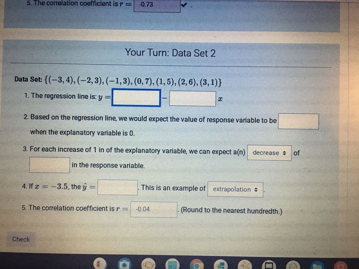 5. The correlation coefficient is r
-0.73
Your Turn: Data Set 2
Data Set: {(-3, 4), (-2,3), (–1,3), (0, 7), (1,5), (2, 6), (3, 1)}
1. The regression line is: y =
2. Based on the regression line, we would expect the value of response variable to be
when the explanatory variable is 0.
3. For each increase of 1 in of the explanatory variable, we can expect a(n) decrease of
in the response variable.
4. If a = -
3.5, the y =
This is an example of extrapolation
5. The correlation coefficient is r =
-0.04
(Round to the nearest hundredth.)
Check
