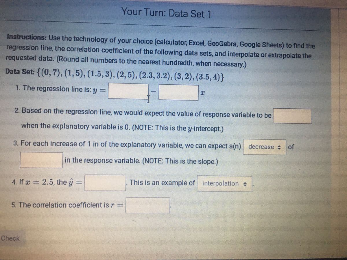 Your Turn: Data Set 1
Instructions: Use the technology of your choice (calculator, Excel, GeoGebra, Google Sheets) to find the
regression line, the correlation coefficient of the following data sets, and interpolate or extrapolate the
requested data. (Round all numbers to the nearest hundredth, when necessary.)
Data Set: {(0,7), (1,5), (1.5, 3), (2, 5), (2.3,3.2), (3, 2), (3.5, 4)}
1. The regression line is: y =
2. Based on the regression line, we would expect the value of response variable to be
when the explanatory variable is 0. (NOTE: This is the y-intercept.)
3. For each increase of 1 in of the explanatory variable, we can expect a(n) decrease
in the response variable. (NOTE: This is the slope.)
4. If x = 2.5, the y =
This is an example of interpolation
5. The correlation coefficient is r =
Check
