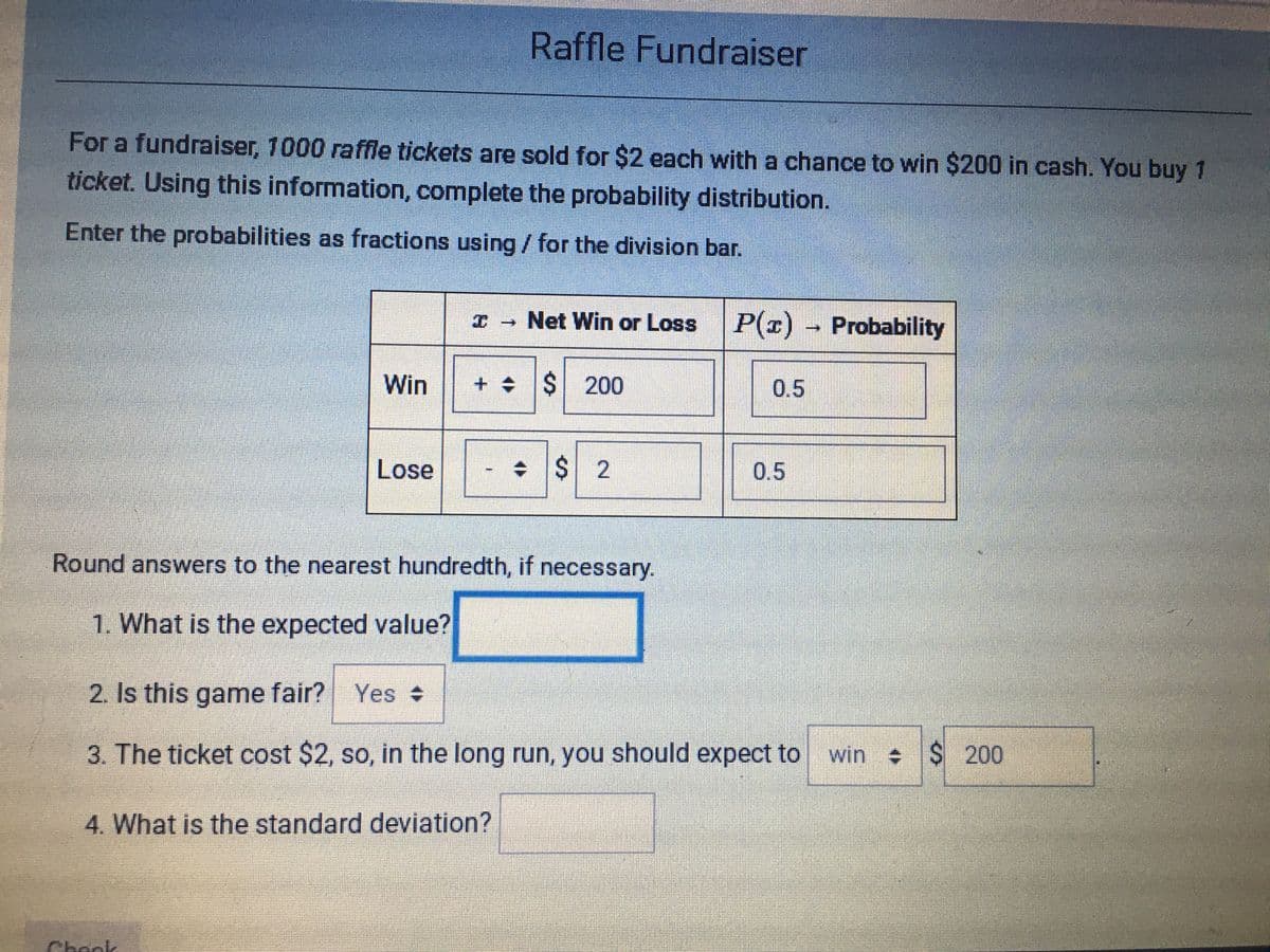 Raffle Fundraiser
For a fundraiser, 1000 raffle tickets are sold for $2 each with a chance to win $200 in cash. You buy 1
ticket. Using this information, complete the probability distribution.
Enter the probabilities as fractions using / for the division bar.
Net Win or Loss
P(r) Probability
Win
++S 200
0.5
Lose
+ $ 2
0.5
Round answers to the nearest hundredth, if necessary.
1. What is the expected value?
2. Is this game fair? Yes
3. The ticket cost $2, so, in the long run, you should expect to win $ 200
4. What is the standard deviation?
Check
